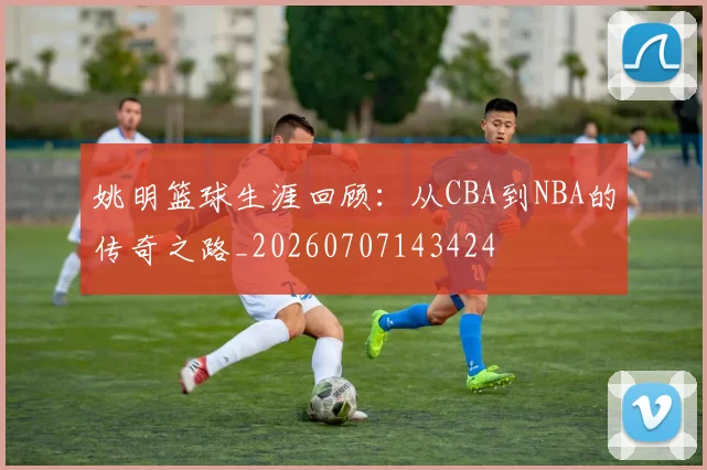 姚明篮球生涯回顾：从CBA到NBA的传奇之路_20260707143424