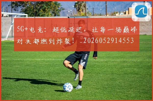 5G+电竞：超低延迟，让每一场巅峰对决都燃到炸裂！_20260529145531_20260702034255