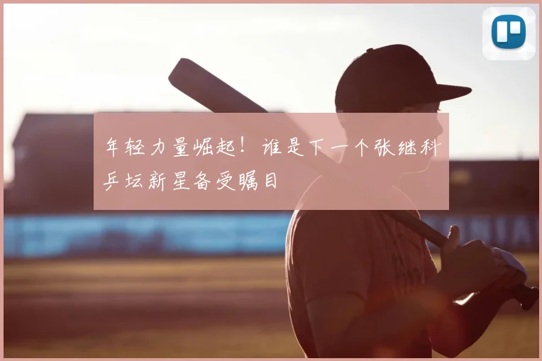 年轻力量崛起！谁是下一个张继科乒坛新星备受瞩目