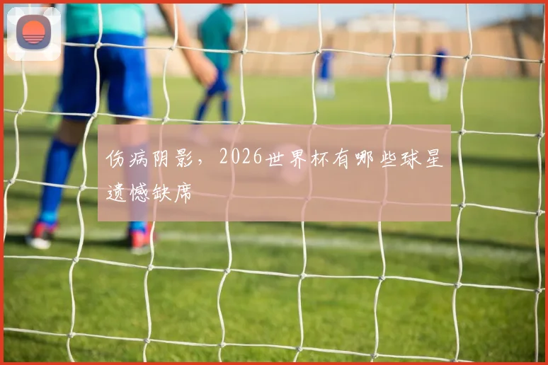 伤病阴影，2026世界杯有哪些球星遗憾缺席