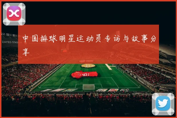 中国排球明星运动员专访与故事分享