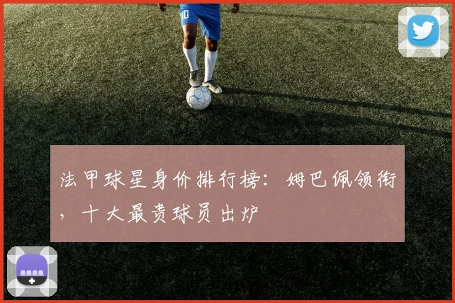 法甲球星身价排行榜：姆巴佩领衔，十大最贵球员出炉