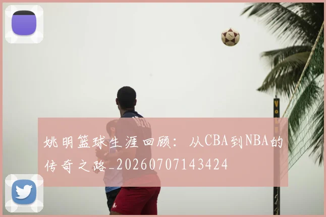 姚明篮球生涯回顾:从CBA到NBA的传奇之路_20260707143424