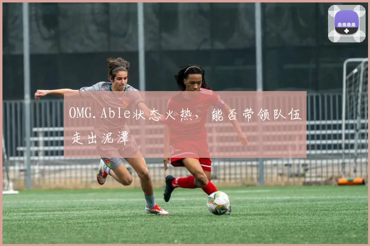 OMG.Able状态火热，能否带领队伍走出泥潭
