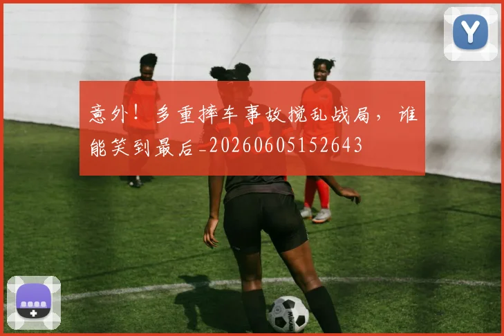 意外！多重摔车事故搅乱战局，谁能笑到最后_20260605152643