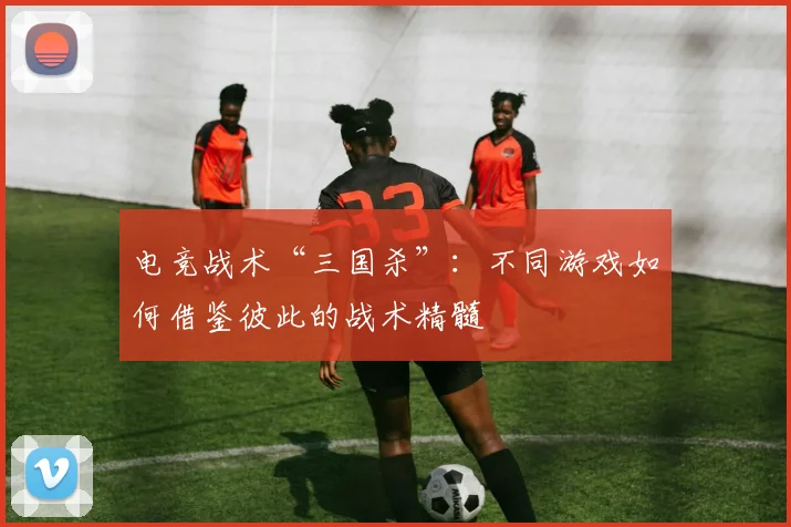 电竞战术“三国杀”：不同游戏如何借鉴彼此的战术精髓