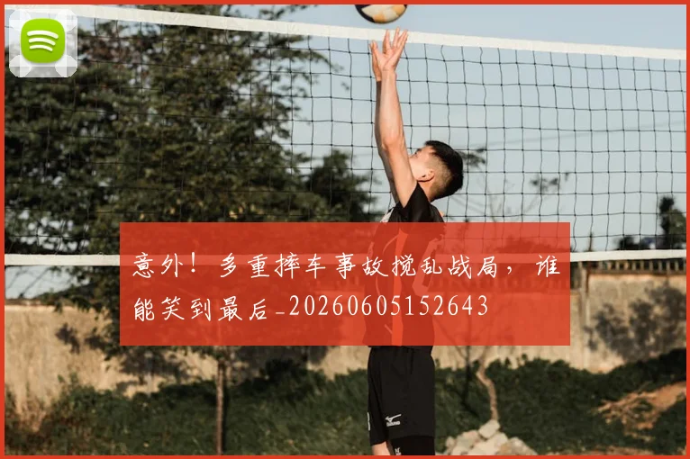 意外！多重摔车事故搅乱战局，谁能笑到最后_20260605152643