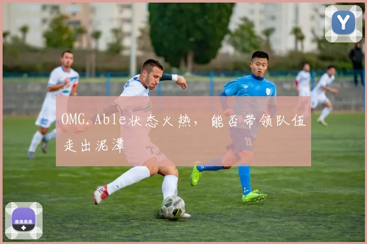 OMG.Able状态火热,能否带领队伍走出泥潭