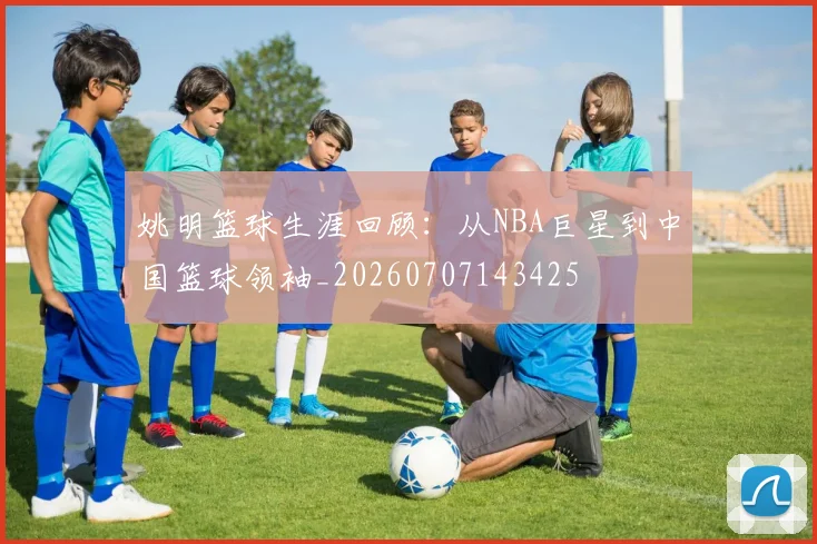 姚明篮球生涯回顾：从NBA巨星到中国篮球领袖_20260707143425