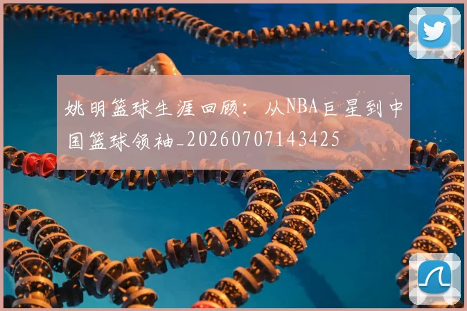 姚明篮球生涯回顾:从NBA巨星到中国篮球领袖_20260707143425