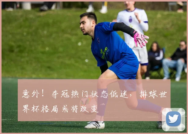 意外！夺冠热门状态低迷，排球世界杯格局或将改变