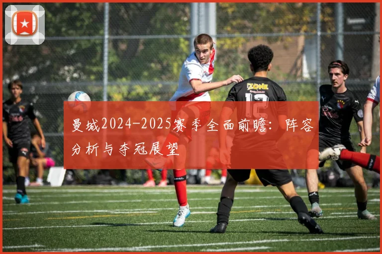 曼城2024-2025赛季全面前瞻：阵容分析与夺冠展望