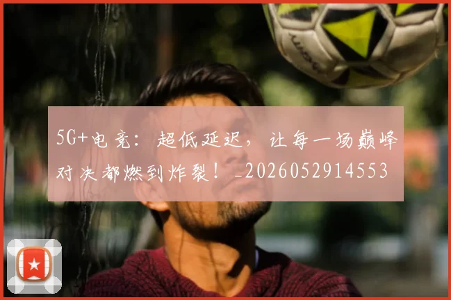 5G+电竞：超低延迟，让每一场巅峰对决都燃到炸裂！_20260529145531_20260702034255
