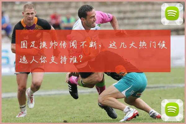 国足换帅传闻不断,这几大热门候选人你支持谁?