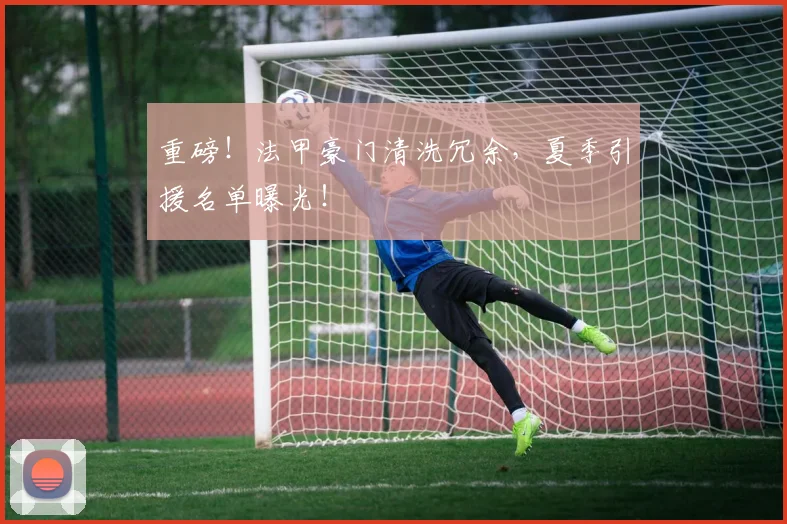 重磅！法甲豪门清洗冗余，夏季引援名单曝光！
